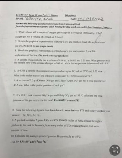 CHEM107 Take Home Quiz 1 Gases
NAME anyah ward
50 points
DATE 1/19/2023
Answer the following questions showing all work along with all
formules/equations/derivations used. No step by step work, no credit! Due Tuesday 1/24/23.
1. What volume will a sample of oxygen gas occupy in a syringe at 1500mmHg, if the
oxygen gas has a volume of 35.0 ml. at 2.3 atm?
2. Sketch the graphical representation of Boyle's law and mention 2 real life application of
the law (No need to use graph sheet)
3. Sketch the graphical representation of Caylussac's law and mention 2 real life
applications of the law. (No need to use graph sheet)
4. A sample of gas initially has a volume of 859 ml. at 565 K and 2.20 atm. What pressure will
the sample have if the volume changes to 268 ml. while the temperature is increased to 815 K?
5. A 0.565 g sample of an unknown compound occupies 345 ml. at 25°C and 3.22 atm.
What is the molar mass of the unknown compound? R-82.01mlammol
6 A mixture of 2.0 g of Xenon (Xe) gas and 3.0g of Argon (Ar) gas has a total pressure of
40.5 atm. What is the partial pressure of each gas?
7. If a 50.0 L tank contains 60g He gas and 85.6g CO; gas at 135 °C calculate the total
pressure of the gas mixture in the tank? R-0.0821Latmmol K
8. Rank the following 4 gases from least dense to most dense at STP and clearly explain your
answer. Br SO, Ar, N₂.
9. A gas tank contains 2 gases PO, and CO. If 0.029 moles of P/O. effuses through a
pinhole in the tank in 3seconds, how many moles of CO₂ would effuse in that same
amount of time.
10. Calculate the average speed of gaseous Bry molecule at -55°C.
Use R-8.31x10' gm'smelk
D