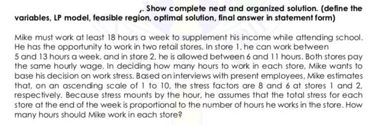 „ Show complete neat and organized solution. (define the
variables, LP model, feasible region, optimal solution, final answer in statement form)
Mike must work at least 18 hours a week to supplement his income while attending school.
He has the opportunity to work in two retail stores. In store 1, he can work between
5 and 13 hours a week, and in store 2, he is allowed between 6 and 11 hours. Both stores pay
the same hourly wage. In deciding how many hours to work in each store, Mike wants to
base his decision on work stress. Based on interviews with present employees, Mike estimates
that, on an ascending scale of 1 to 10, the stress factors are 8 and 6 at stores 1 and 2,
respectively. Because stress mounts by the hour, he assumes that the total stress for each
store at the end of the week is proportional to the number of hours he works in the store. How
many hours should Mike work in each store?
