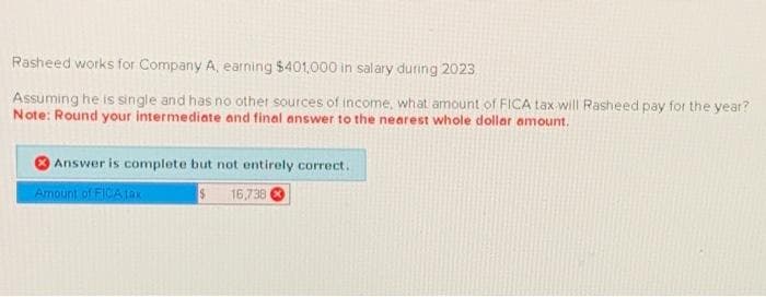 Rasheed works for Company A, earning $401,000 in salary during 2023
Assuming he is single and has no other sources of income, what amount of FICA tax will Rasheed pay for the year?
Note: Round your intermediate and final answer to the nearest whole dollar amount.
Answer is complete but not entirely correct.
Amount of FICA tax
$
16,738