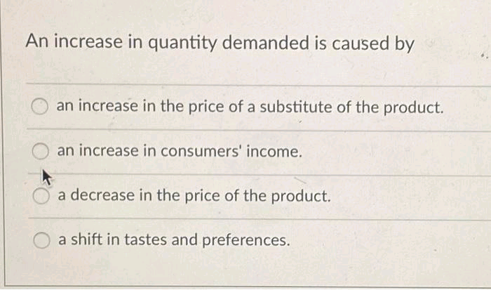 An increase in quantity demanded is caused by
an increase in the price of a substitute of the product.
an increase in consumers' income.
a decrease in the price of the product.
a shift in tastes and preferences.

