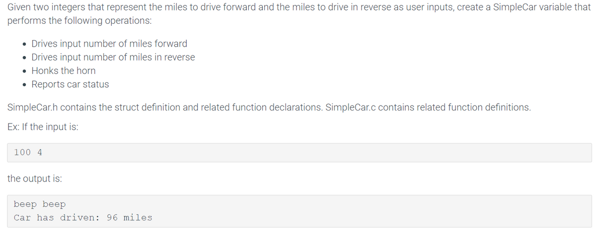 Given two integers that represent the miles to drive forward and the miles to drive in reverse as user inputs, create a SimpleCar variable that
performs the following operations:
• Drives input number of miles forward
• Drives input number of miles in reverse
Honks the horn
Reports car status
●
●
SimpleCar.h contains the struct definition and related function declarations. SimpleCar.c contains related function definitions.
Ex: If the input is:
100 4
the output is:
beep beep
Car has driven: 96 miles