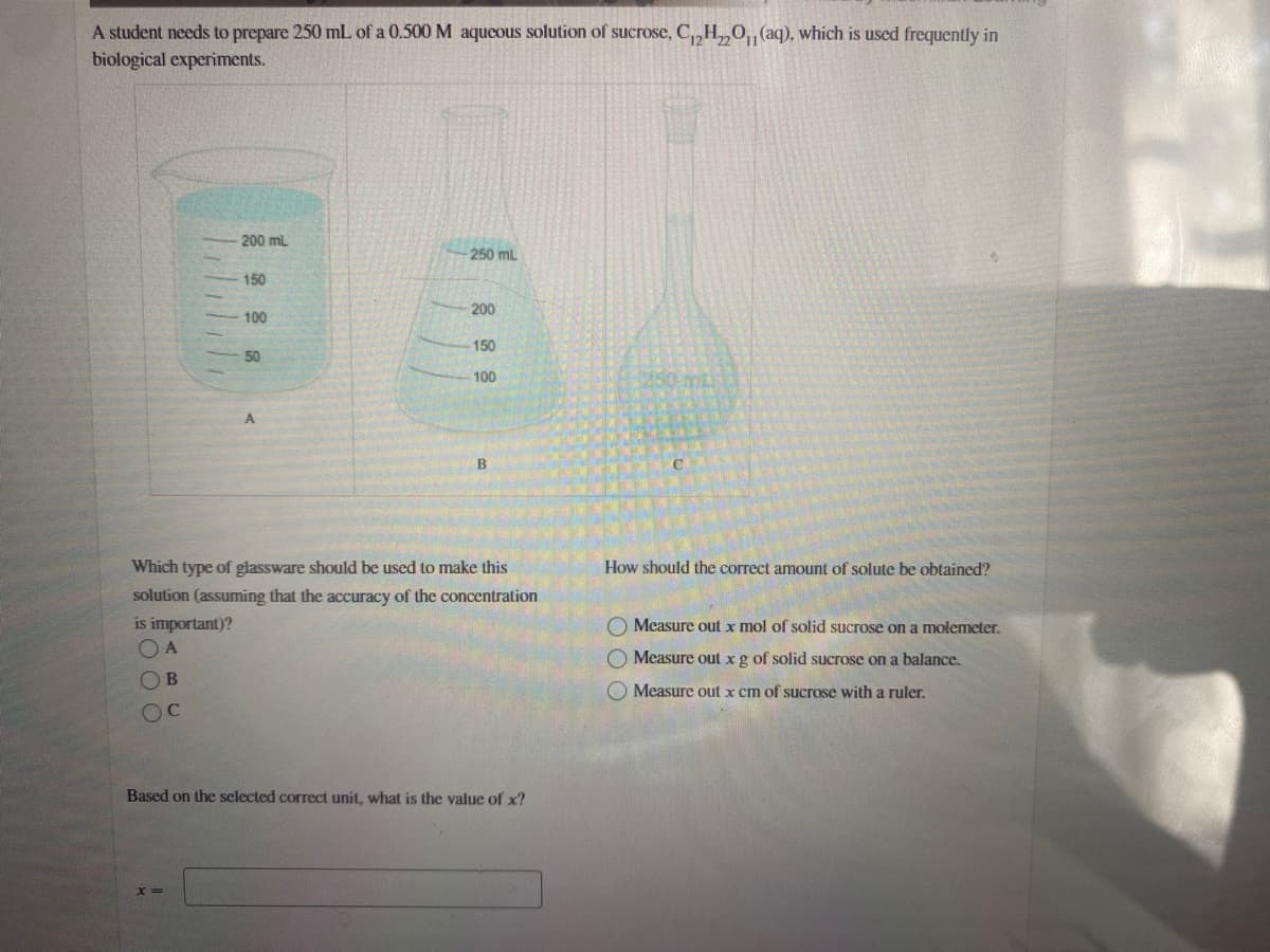 A student needs to prepare 250 mL of a 0.500 M aqueous solution of sucrose, C,H,0, (aq), which is used frequently in
biological experiments.
200 mL
250 mL
150
200
100
150
50
100
Which type of glassware should be used to make this
How should the correct amount of solute be obtained?
solution (assuming that the accuracy of the concentration
is important)?
O Measure out x mol of solid sucrose on a molemeter.
A
Measure out xg of solid sucrose on a balance.
OB
Measure out x cm of sucrose with a ruler.
OC
Based on the selected correct unit, what is the value of x?
