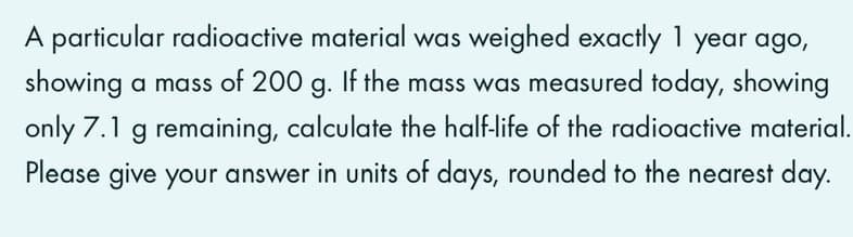 A particular radioactive material was weighed exactly 1 year ago,
showing a mass of 200 g. If the mass was measured today, showing
only 7.1 g remaining, calculate the half-life of the radioactive material.
Please give your answer in units of days, rounded to the nearest day.
