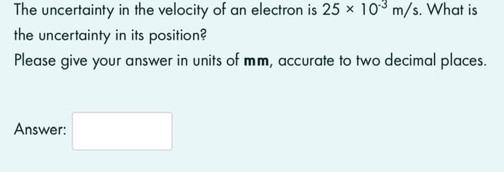 The uncertainty in the velocity of an electron is 25 × 103 m/s. What is
the uncertainty in its position?
Please give your answer in units of mm, accurate to two decimal places.
Answer:
