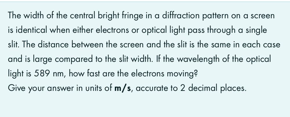 The width of the central bright fringe in a diffraction pattern on a screen
is identical when either electrons or optical light pass through a single
slit. The distance between the screen and the slit is the same in each case
and is large compared to the slit width. If the wavelength of the optical
light is 589 nm, how fast are the electrons moving?
Give your answer in units of m/s, accurate to 2 decimal places.
