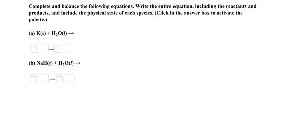 Complete and balance the following equations. Write the entire equation, including the reactants and
products, and include the physical state of each species. (Click in the answer box to activate the
palette.)
(a) K(s) + H2O(I) →
(b) NaH(s) + H20(1) –
