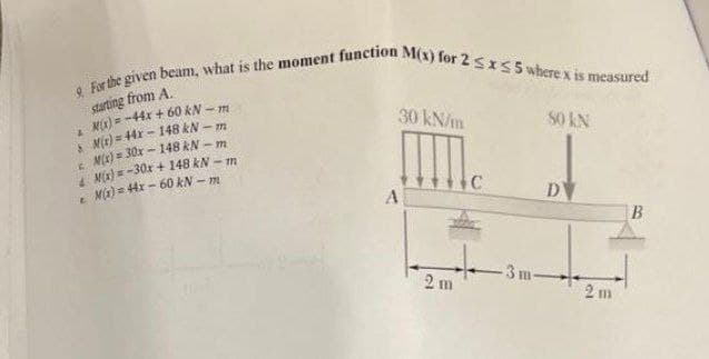 9 For the given beam, what is the moment function M(x) for 2 SIS5 where x is measured
starting from A.
M) = -44x + 60 kN - m
Mir) = 44x - 148 kN – m
MK) = 30x - 148 kN - m
M(a) = -30x + 148 kN - m
e Ma) = 44x - 60 kN - m
30 kN/m
S0 kN
D
3 m
2 m
