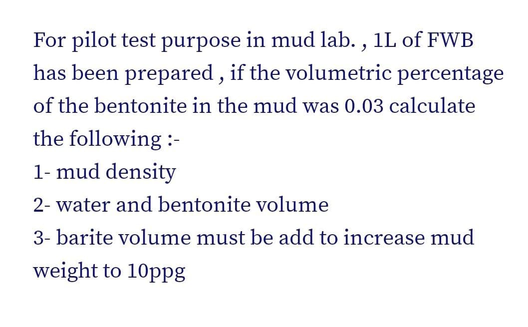 For pilot test purpose in mud lab. , 1L of FWB
has been prepared , if the volumetric percentage
of the bentonite in the mud was 0.03 calculate
the following :-
1- mud density
2- water and bentonite volume
3- barite volume must be add to increase mud
weight to 10ppg
