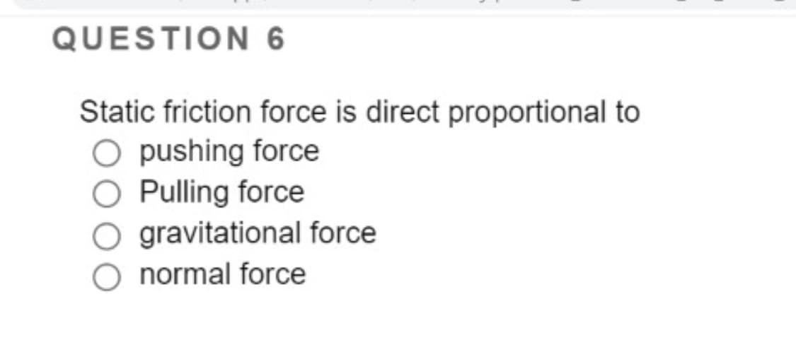 QUESTION 6
Static friction force is direct proportional to
O pushing force
O Pulling force
O gravitational force
O normal force
