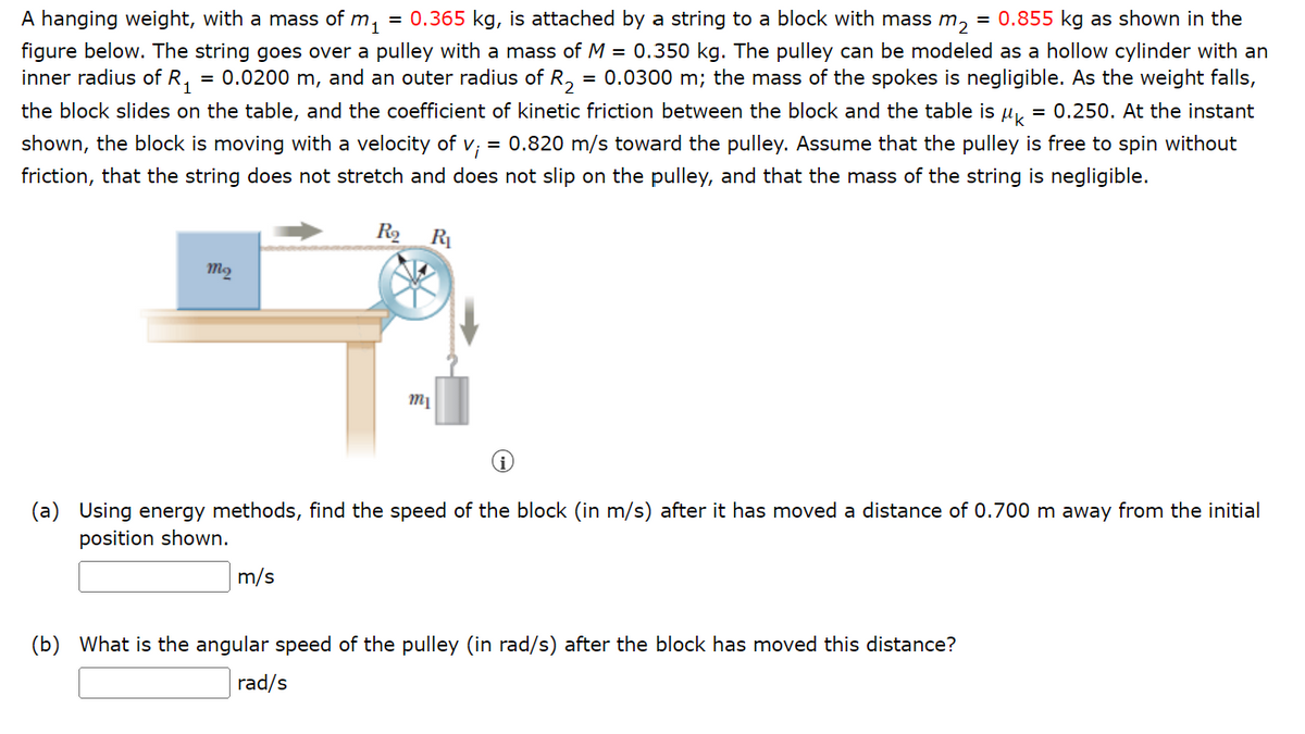 A hanging weight, with a mass of m.
m₁ = 0.365 kg, is attached by a string to a block with mass m₂ = 0.855 kg as shown in the
figure below. The string goes over a pulley with a mass of M = 0.350 kg. The pulley can be modeled as a hollow cylinder with an
inner radius of R₁ = 0.0200 m, and an outer radius of R₂ = 0.0300 m; the mass of the spokes is negligible. As the weight falls,
the block slides on the table, and the coefficient of kinetic friction between the block and the table is k = 0.250. At the instant
shown, the block is moving with a velocity of v; = 0.820 m/s toward the pulley. Assume that the pulley is free to spin without
friction, that the string does not stretch and does not slip on the pulley, and that the mass of the string is negligible.
R₂ R₁
mą
9
m₁
(a) Using energy methods, find the speed of the block (in m/s) after it has moved a distance of 0.700 m away from the initial
position shown.
m/s
(b) What is the angular speed of the pulley (in rad/s) after the block has moved this distance?
rad/s