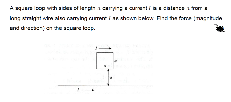 A square loop with sides of length a carrying a current I is a distance a from a
long straight wire also carrying current I as shown below. Find the force (magnitude
and direction) on the square loop.
a
a
a