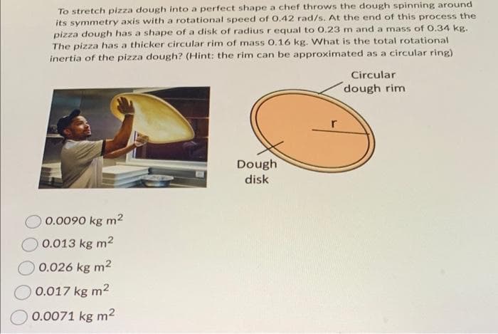 To stretch pizza dough into a perfect shape a chef throws the dough spinning around
its symmetry axis with a rotational speed of 0.42 rad/s. At the end of this process the
pizza dough has a shape of a disk of radius r equal to 0.23 m and a mass of 0.34 kg.
The pizza has a thicker circular rim of mass 0.16 kg. What is the total rotational
inertia of the pizza dough? (Hint: the rim can be approximated as a circular ring)
0.0090 kg m²
0.013 kg m2
0.026 kg m²
0.017 kg m²
0.0071 kg m²
Dough
disk
Circular
dough rim