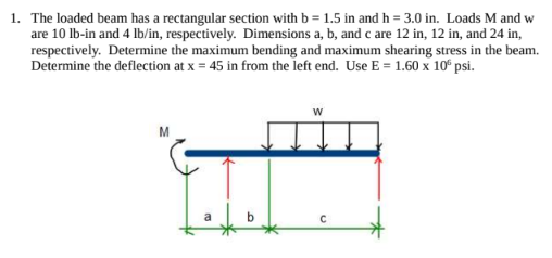 1. The loaded beam has a rectangular section with b = 1.5 in and h = 3.0 in. Loads M and w
are 10 lb-in and 4 lb/in, respectively. Dimensions a, b, and c are 12 in, 12 in, and 24 in,
respectively. Determine the maximum bending and maximum shearing stress in the beam.
Determine the deflection at x = 45 in from the left end. Use E = 1.60 x 10 psi.
M
W
с