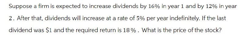 Suppose a firm is expected to increase dividends by 16% in year 1 and by 12% in year
2. After that, dividends will increase at a rate of 5% per year indefinitely. If the last
dividend was $1 and the required return is 18%. What is the price of the stock?