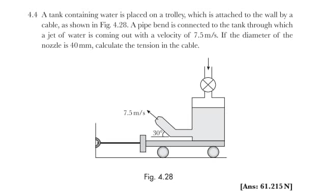 4.4 A tank containing water is placed on a trolley, which is attached to the wall by a
cable, as shown in Fig. 4.28. A pipe bend is connected to the tank through which
a jet of water is coming out with a velocity of 7.5m/s. If the diameter of the
nozzle is 40 mm, calculate the tension in the cable.
7.5 m/s
30%
Fig. 4.28
[Ans: 61.215 N]
