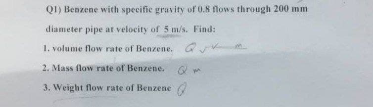 Q1) Benzene with specific gravity of 0.8 flows through 200 mm
diameter pipe at velocity of 5 m/s. Find:
1. volume flow rate of Benzene. G V
2. Mass flow rate of Benzene. O m
3. Weight flow rate of Benzene
