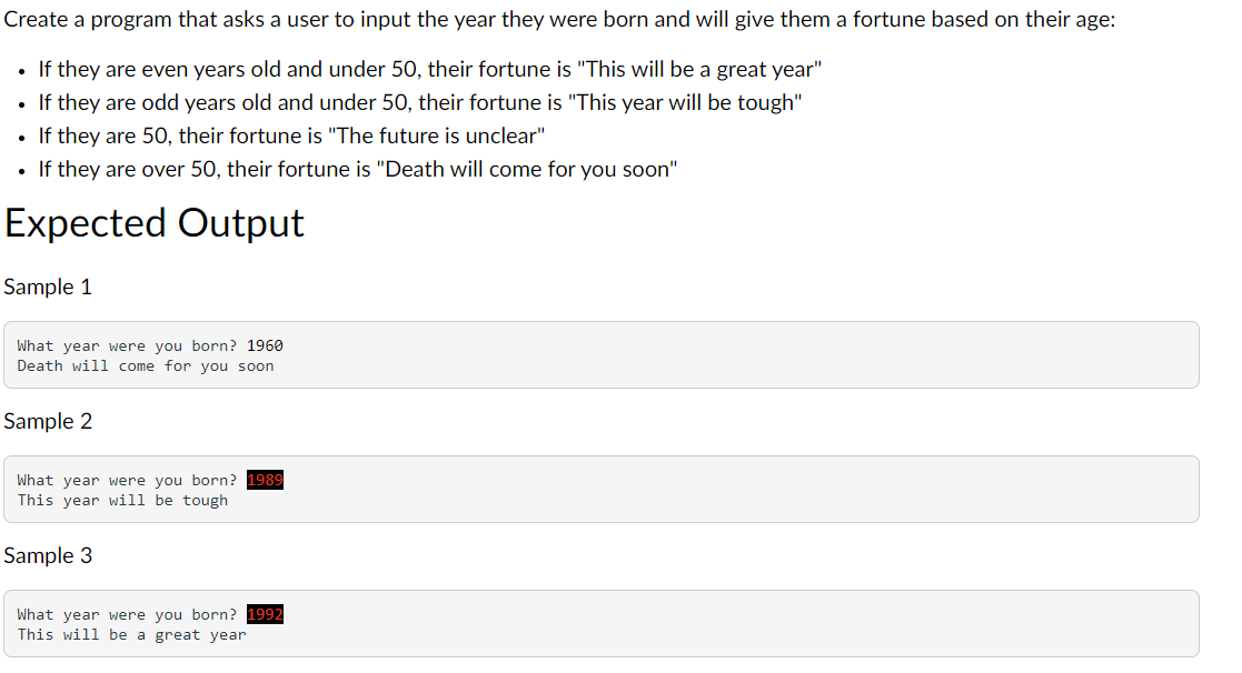 Create a program that asks a user to input the year they were born and will give them a fortune based on their age:
• If they are even years old and under 50, their fortune is "This will be a great year"
If they are odd years old and under 50, their fortune is "This year will be tough"
• If they are 50, their fortune is "The future is unclear"
If they are over 50, their fortune is "Death will come for you soon"
Expected Output
Sample 1
What year were you born? 1960
Death will come for you soon
Sample 2
What year were you born? 1989
This year will be tough
Sample 3
What year were you born? 1992
This will be a great year