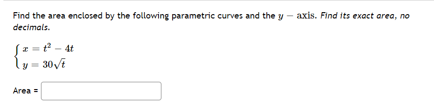 Find the area enclosed by the following parametric curves and the y – axis. Find its exact area, no
decimals.
x = t? – 4t
|
y = 30/t
Area =
