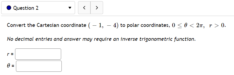 Question 2
>
Convert the Cartesian coordinate (– 1, – 4) to polar coordinates, 0 <0 < 2n, r > 0.
No decimal entries and answer may require an inverse trigonometric function.
r =
II
