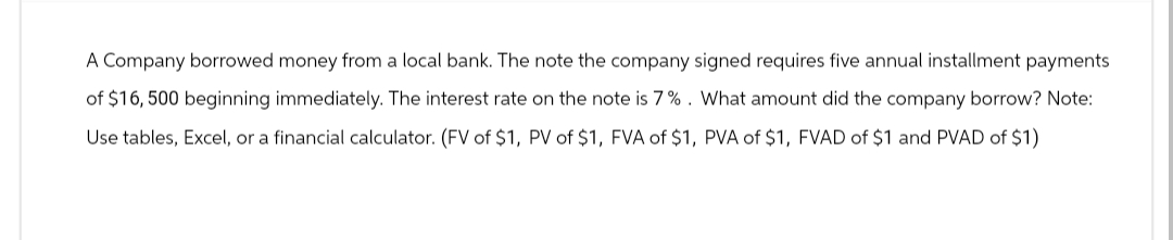 A Company borrowed money from a local bank. The note the company signed requires five annual installment payments.
of $16, 500 beginning immediately. The interest rate on the note is 7%. What amount did the company borrow? Note:
Use tables, Excel, or a financial calculator. (FV of $1, PV of $1, FVA of $1, PVA of $1, FVAD of $1 and PVAD of $1)