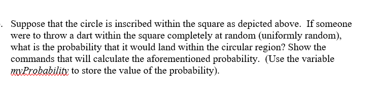 Suppose that the circle is inscribed within the square as depicted above. If someone
were to throw a dart within the square completely at random (uniformly random),
what is the probability that it would land within the circular region? Show the
commands that will calculate the aforementioned probability. (Use the variable
myProbability to store the value of the probability).
