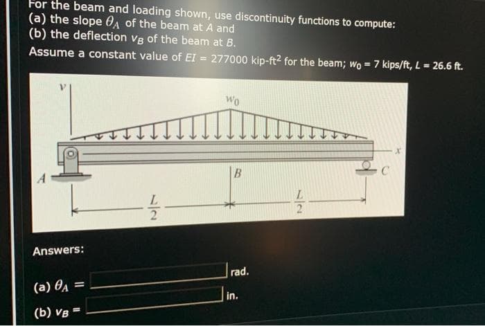 For the beam and loading shown, use discontinuity functions to compute:
(a) the slope 0A of the beam at A and
(b) the deflection Vg of the beam at B.
Assume a constant value of EI = 277000 kip-ft2 for the beam; wo = 7 kips/ft, L = 26.6 ft.
Wo
2
Answers:
rad.
(a) 04 =
in.
(b) VB =
