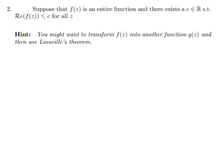 2.
Suppose that f(2) is an entire function and there exists a c €R s.t.
Re(f(z)) <c for all z
You might want to transform f(z) into another function g(z) and
then use Liouville's theorem.
