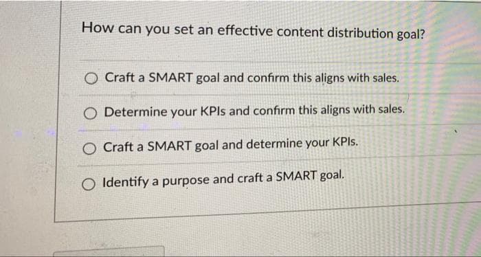 How can you set an effective content distribution goal?
O Craft a SMART goal and confirm this aligns with sales.
O Determine your KPIs and confirm this aligns with sales.
O Craft a SMART goal and determine your KPIs.
O Identify a purpose and craft a SMART goal.