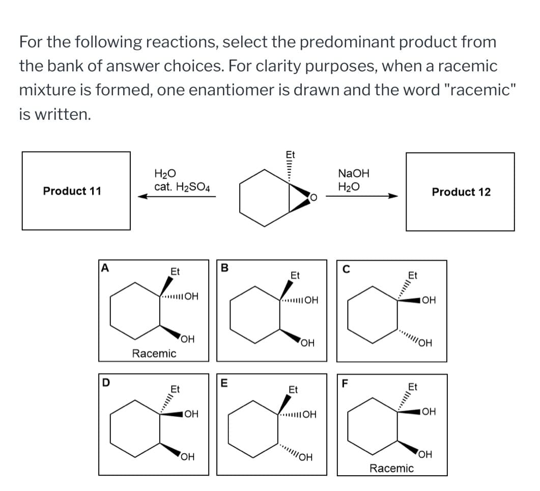 For the following reactions, select the predominant product from
the bank of answer choices. For clarity purposes, when a racemic
mixture is formed, one enantiomer is drawn and the word "racemic"
is written.
H2O
Product 11
cat. H2SO4
IIII...
NaOH
H2O
Product 12
A
B
с
Et
Et
Racemic
...
OH
OH
JOH
OH
OH
OH
E
F
Et
OH
JOH
IOH
Œ
Racemic
OH