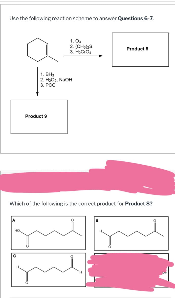Use the following reaction scheme to answer Questions 6-7.
1. 03
2. (CH3)2S
3. H2CrO4
Product 8
1. BH3
2. H2O2, NaOH
3. PCC
Product 9
Which of the following is the correct product for Product 8?
A
HO.
C
H
B