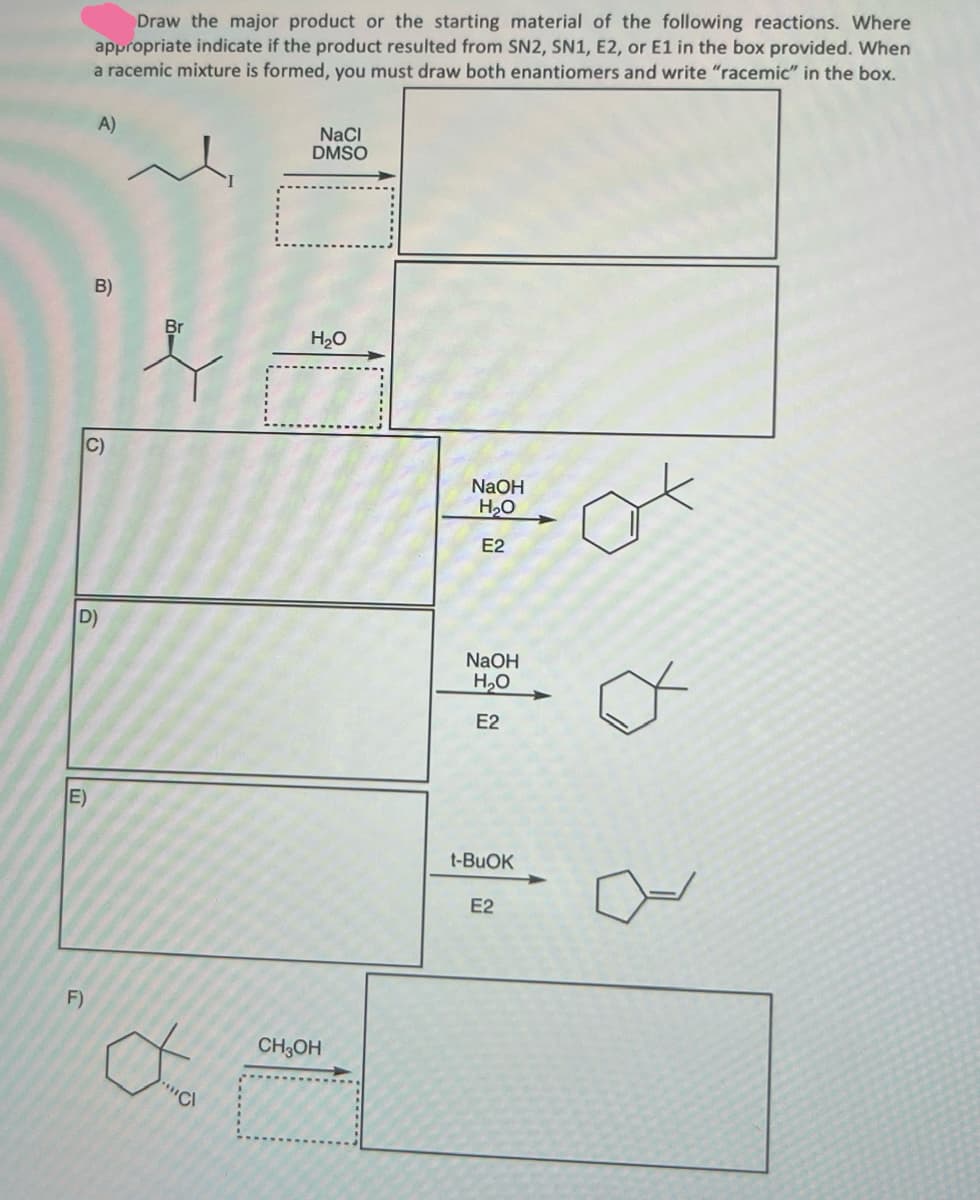 Draw the major product or the starting material of the following reactions. Where
appropriate indicate if the product resulted from SN2, SN1, E2, or E1 in the box provided. When
a racemic mixture is formed, you must draw both enantiomers and write "racemic" in the box.
A)
NaCl
DMSO
B)
C)
Br
H₂O
NaOH
H₂O
E2
D)
NaOH
E)
F)
Cl
CH3OH
H₂O
E2
t-BuOK
E2