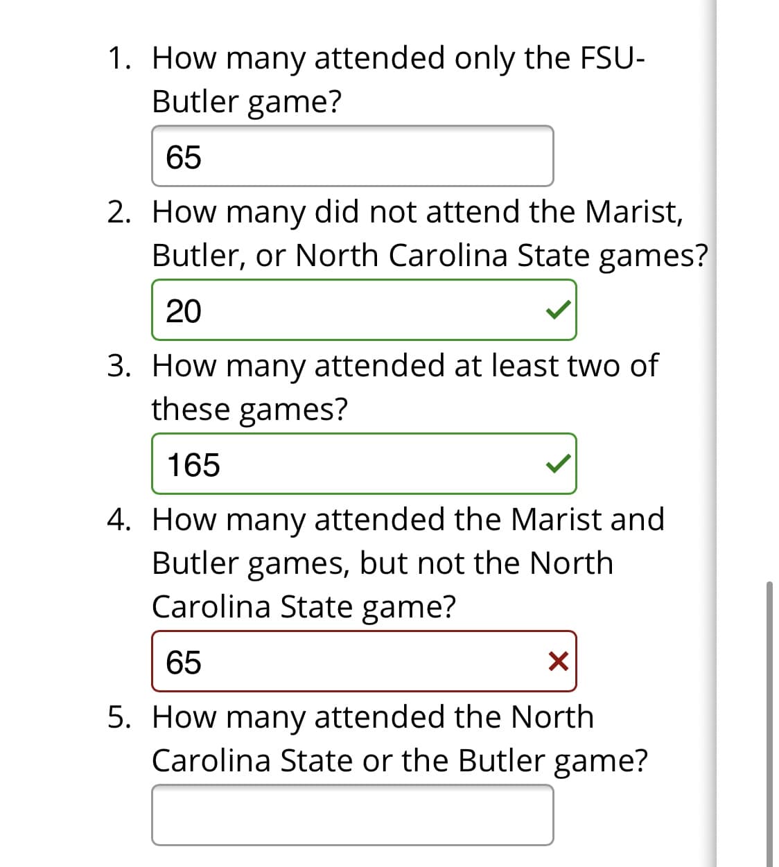 1. How many attended only the FSU-
Butler game?
65
2. How many did not attend the Marist,
Butler, or North Carolina State games?
20
3. How many attended at least two of
these games?
165
4. How many attended the Marist and
Butler games, but not the North
Carolina State game?
65
5. How many attended the North
Carolina State or the Butler game?
