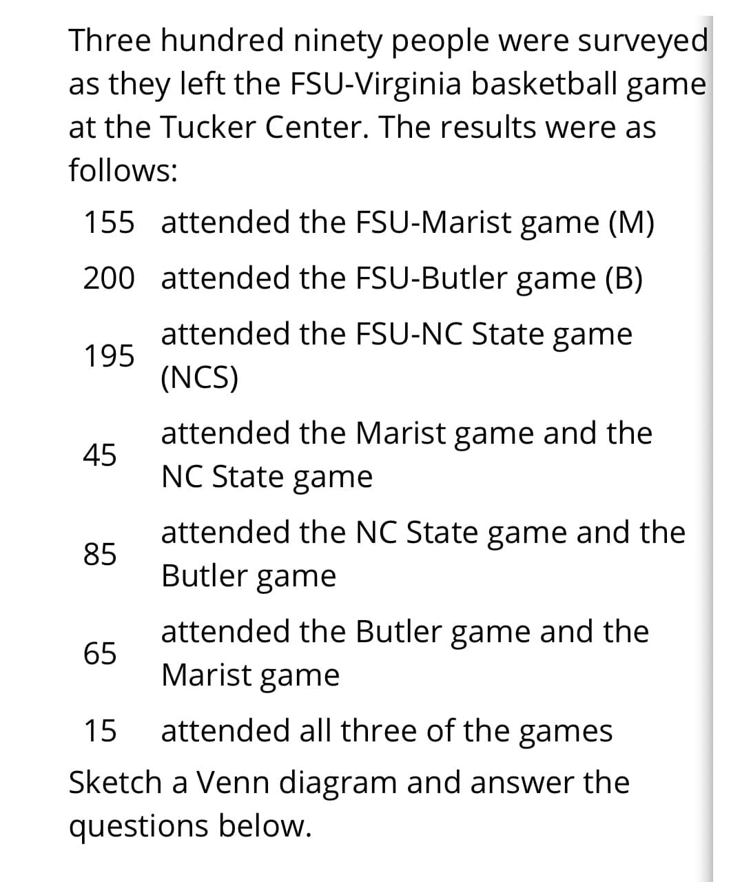 Three hundred ninety people were surveyed
as they left the FSU-Virginia basketball game
at the Tucker Center. The results were as
follows:
155 attended the FSU-Marist game (M)
200 attended the FSU-Butler game (B)
attended the FSU-NC State game
195
(NCS)
attended the Marist game and the
NC State game
45
attended the NC State game and the
85
Butler game
attended the Butler game and the
65
Marist game
15
attended all three of the games
Sketch a Venn diagram and answer the
questions below.
