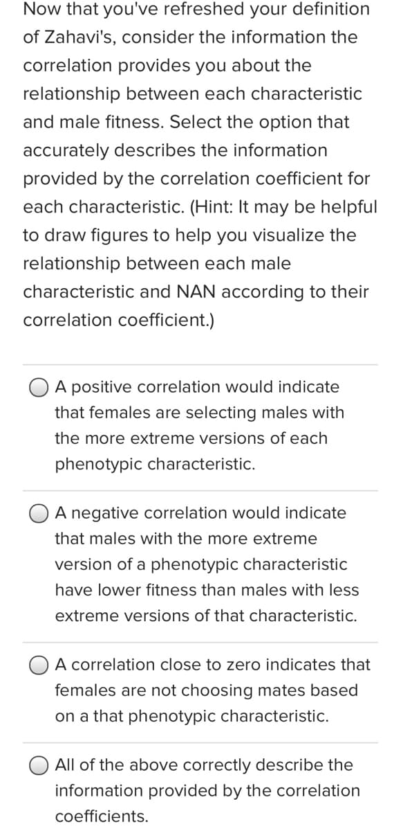 Now that you've refreshed your definition
of Zahavi's, consider the information the
correlation provides you about the
relationship between each characteristic
and male fitness. Select the option that
accurately describes the information
provided by the correlation coefficient for
each characteristic. (Hint: It may be helpful
to draw figures to help you visualize the
relationship between each male
characteristic and NAN according to their
correlation coefficient.)
A positive correlation would indicate
that females are selecting males with
the more extreme versions of each
phenotypic characteristic.
A negative correlation would indicate
that males with the more extreme
version of a phenotypic characteristic
have lower fitness than males with less
extreme versions of that characteristic.
A correlation close to zero indicates that
females are not choosing mates based
on a that phenotypic characteristic.
All of the above correctly describe the
information provided by the correlation
coefficients.
