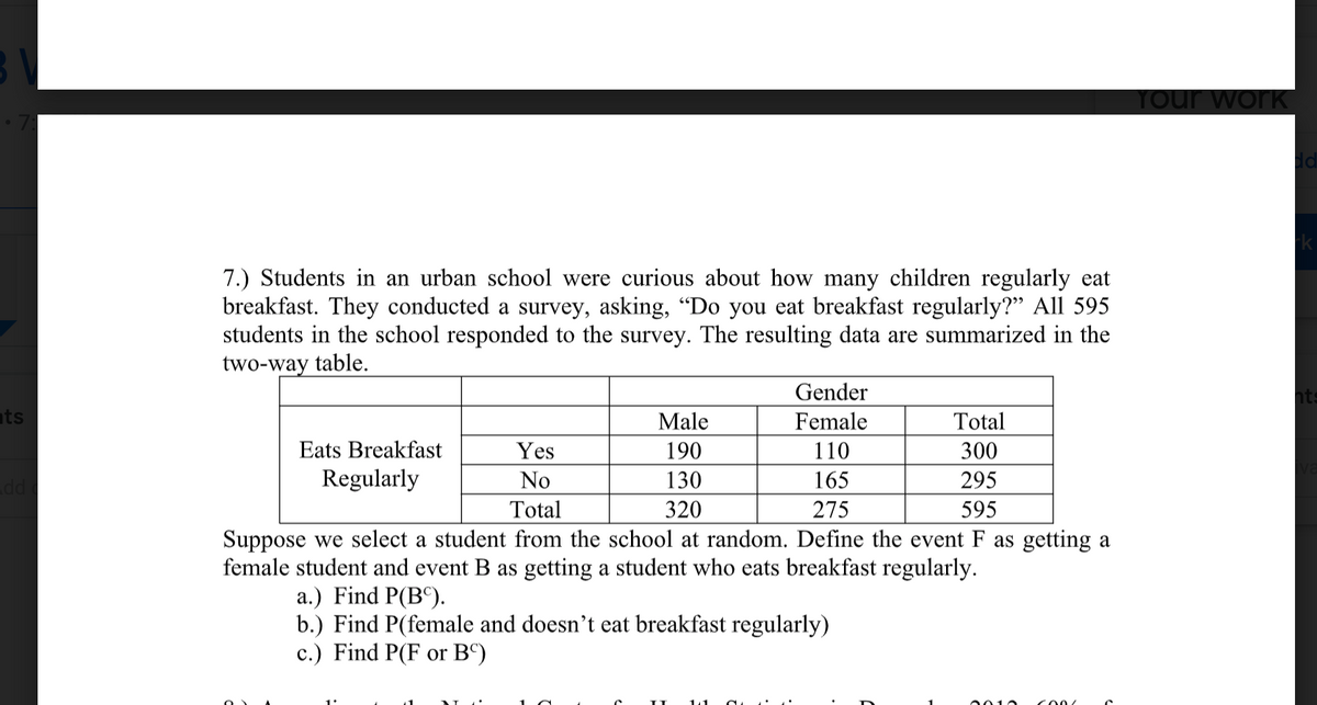 Tour work
7.) Students in an urban school were curious about how many children regularly eat
breakfast. They conducted a survey, asking, "Do you eat breakfast regularly?" All 595
students in the school responded to the survey. The resulting data are summarized in the
two-way table.
Gender
ts
Male
Female
Total
Eats Breakfast
Yes
190
110
300
Regularly
No
130
165
295
pp
320
Total
275
595
Suppose we select a student from the school at random. Define the event F as getting a
female student and event B as getting a student who eats breakfast regularly.
a.) Find P(B°).
b.) Find P(female and doesn't eat breakfast regularly)
c.) Find P(F or Bº)
0010
