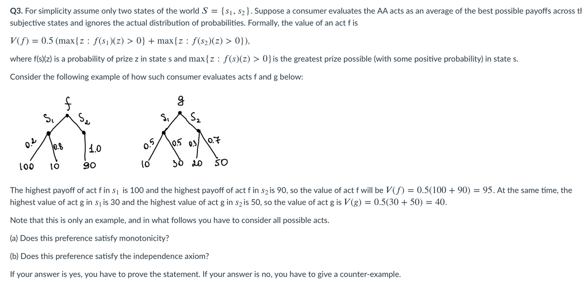 Q3. For simplicity assume only two states of the world S =
subjective states and ignores the actual distribution of probabilities. Formally, the value of an act f is
{S1, s2}. Suppose a consumer evaluates the AA acts as an average of the best possible payoffs across th
V(f) = 0.5 (max{z: f(s1)(z) > 0} + max{z : f(s2)(z) > 0}),
where f(s)(z) is a probability of prize z in state s and max{z : f(s)(z) > 0}is the greatest prize possible (with some positive probability) in state s.
Consider the following example of how such consumer evaluates acts f and g below:
0.2
0.8
1.0
0.5
0.5 0.3
0.7
00
01
90
30 20
50
The highest payoff of act f in s1 is 100 and the highest payoff of act f in s2 is 90, so the value of act f will be V(f) = 0.5(100 + 90) = 95. At the same time, the
highest value of act g in s1 is 30 and the highest value of act g in s2 is 50, so the value of act g is V(g) = 0.5(30 + 50) = 40.
Note that this is only an example, and in what follows you have to consider all possible acts.
(a) Does this preference satisfy monotonicity?
(b) Does this preference satisfy the independence axiom?
If your answer is yes, you have to prove the statement. If your answer is no, you have to give a counter-example.
