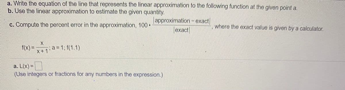 a. Write the equation of the line that represents the linear approximation to the following function at the given point a.
b. Use the linear approximation to estimate the given quantity.
approximation- exact/
C. Compute the percent error in the approximation, 100 •
where the exact value is given by a calculator.
exact
f(x) =
X + 1
a = 1; f(1.1)
a. L(x) =|
(Use integers or fractions for any numbers in the expression.)
