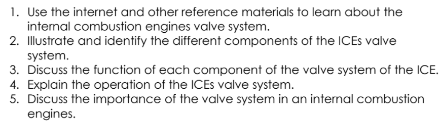 1. Use the internet and other reference materials to learn about the
internal combustion engines valve system.
2. Illustrate and identify the different components of the ICES valve
system.
3. Discuss the function of each component of the valve system of the ICE.
4. Explain the operation of the ICES valve system.
5. Discuss the importance of the valve system in an internal combustion
engines.
