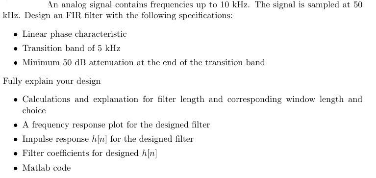 An analog signal contains frequencies up to 10 kHz. The signal is sampled at 50
kHz. Design an FIR filter with the following specifications:
Linear phase characteristic
Transition band of 5 kHz
• Minimum 50 dB attenuation at the end of the transition band
Fully explain your design
Calculations and explanation for filter length and corresponding window length and
choice
A frequency response plot for the designed filter
• Impulse response h[n] for the designed filter
Filter coefficients for designed h[n]
• Matlab code