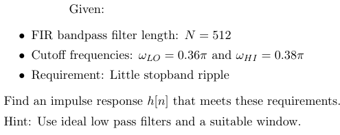Given:
⚫ FIR bandpass filter length: N = 512
⚫ Cutoff frequencies: WLO = 0.36 and WHI = 0.38π
Requirement: Little stopband ripple
Find an impulse response h[n] that meets these requirements.
Hint: Use ideal low pass filters and a suitable window.