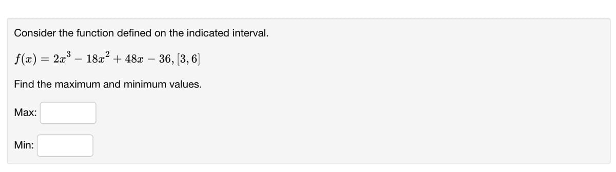 Consider the function defined on the indicated interval.
f(x)
18x? + 48x –
36, [3, 6]
Find the maximum and minimum values.
Маx:
Min:
