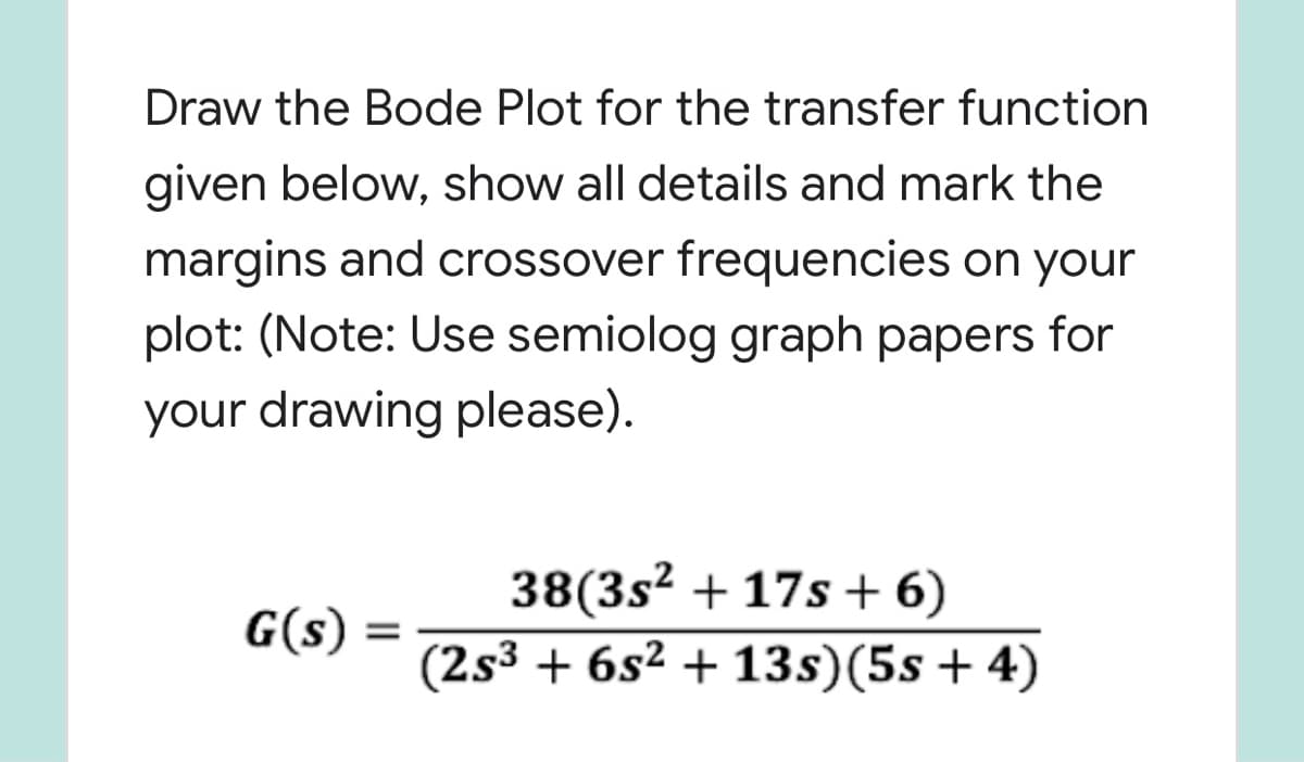 Draw the Bode Plot for the transfer function
given below, show all details and mark the
margins and crossover frequencies on your
plot: (Note: Use semiolog graph papers for
your drawing please).
38(3s² + 17s + 6)
(2s3 + 6s² + 13s)(5s + 4)
G(s)
%3D
