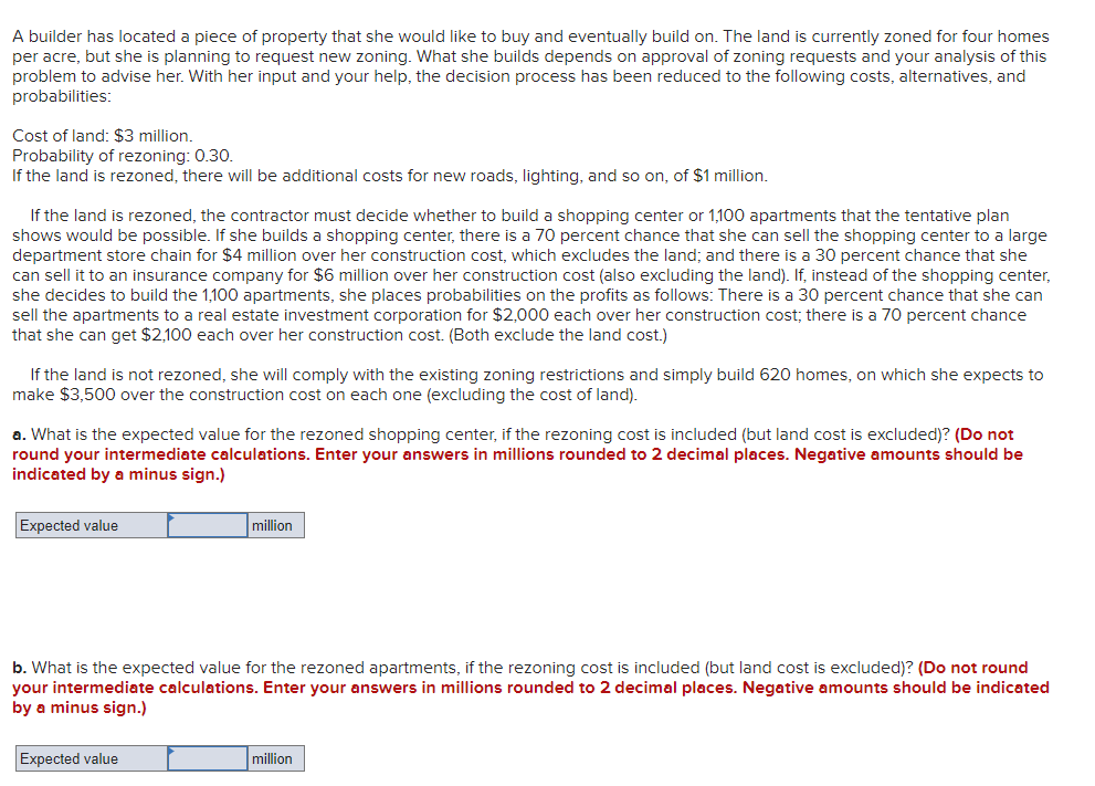 A builder has located a piece of property that she would like to buy and eventually build on. The land is currently zoned for four homes
per acre, but she is planning to request new zoning. What she builds depends on approval of zoning requests and your analysis of this
problem to advise her. With her input and your help, the decision process has been reduced to the following costs, alternatives, and
probabilities:
Cost of land: $3 million.
Probability of rezoning: 0.30.
If the land is rezoned, there will be additional costs for new roads, lighting, and so on, of $1 million.
If the land is rezoned, the contractor must decide whether to build a shopping center or 1,100 apartments that the tentative plan
shows would be possible. If she builds a shopping center, there is a 70 percent chance that she can sell the shopping center to a large
department store chain for $4 million over her construction cost, which excludes the land; and there is a 30 percent chance that she
can sell it to an insurance company for $6 million over her construction cost (also excluding the land). If, instead of the shopping center,
she decides to build the 1,100 apartments, she places probabilities on the profits as follows: There is a 30 percent chance that she can
sell the apartments to a real estate investment corporation for $2,000 each over her construction cost; there is a 70 percent chance
that she can get $2,100 each over her construction cost. (Both exclude the land cost.)
If the land is not rezoned, she will comply with the existing zoning restrictions and simply build 620 homes, on which she expects to
make $3,500 over the construction cost on each one (excluding the cost of land).
a. What is the expected value for the rezoned shopping center, if the rezoning cost is included (but land cost is excluded)? (Do not
round your intermediate calculations. Enter your answers in millions rounded to 2 decimal places. Negative amounts should be
indicated by a minus sign.)
Expected value
million
b. What is the expected value for the rezoned apartments, if the rezoning cost is included (but land cost is excluded)? (Do not round
your intermediate calculations. Enter your answers in millions rounded to 2 decimal places. Negative amounts should be indicated
by a minus sign.)
Expected value
million
