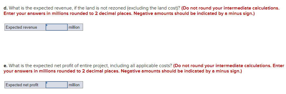 d. What is the expected revenue, if the land is not rezoned (excluding the land cost)? (Do not round your intermediate calculations.
Enter your answers in millions rounded to 2 decimal places. Negative amounts should be indicated by a minus sign.)
Expected revenue
million
e. What is the expected net profit of entire project, including all applicable costs? (Do not round your intermediate calculations. Enter
your answers in millions rounded to 2 decimal places. Negative amounts should be indicated by a minus sign.)
Expected net profit
million
