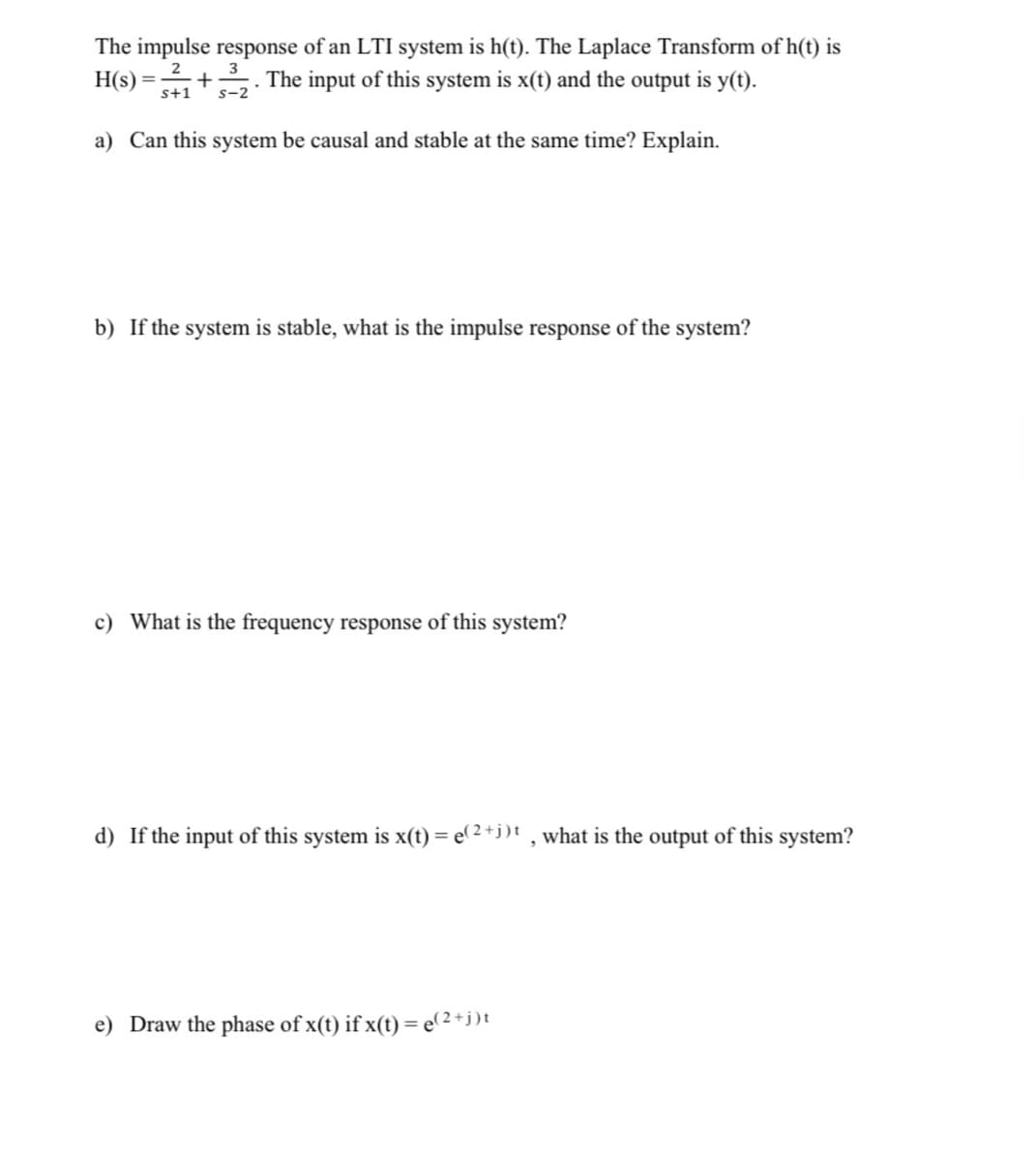 The impulse response of an LTI system is h(t). The Laplace Transform of h(t) is
2
H(s) = + . The input of this system is x(t) and the output is y(t).
s+1
s-2
a) Can this system be causal and stable at the same time? Explain.
b) If the system is stable, what is the impulse response of the system?
c) What is the frequency response of this system?
d) If the input of this system is x(t) = e(2 +j)t , what is the output of this system?
e) Draw the phase of x(t) if x(t) = e(2+j)t
