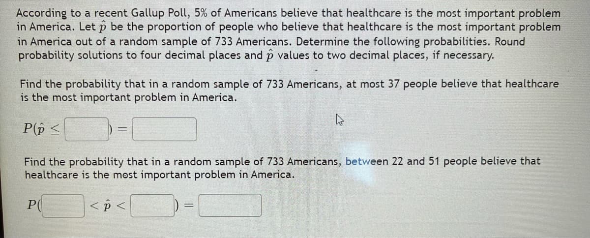 According to a recent Gallup Poll, 5% of Americans believe that healthcare is the most important problem
in America. Let p be the proportion of people who believe that healthcare is the most important problem
in America out of a random sample of 733 Americans. Determine the following probabilities. Round
probability solutions to four decimal places and p values to two decimal places, if
necessary.
Find the probability that in a random sample of 733 Americans, at most 37 people believe that healthcare
is the most important problem in America.
P(p <
Find the probability that in a random sample of 733 Americans, between 22 and 51 people believe that
healthcare is the most important problem in America.
PC
< p <
