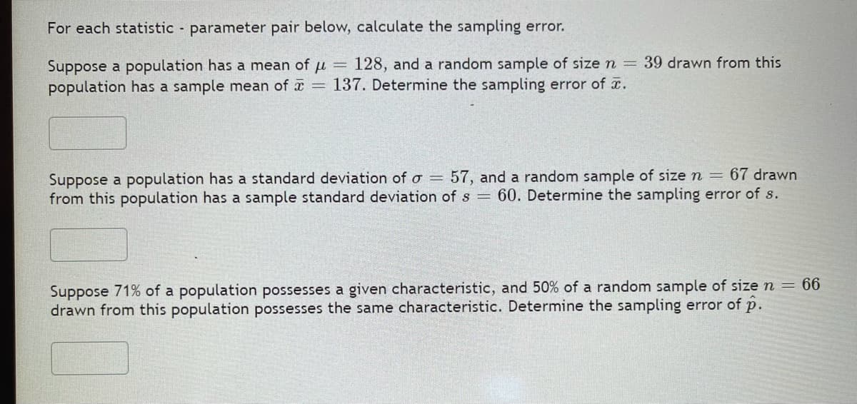 For each statistic parameter pair below, calculate the sampling error.
Suppose a population has a mean of u = 128, and a random sample of size n = 39 drawn from this
population has a sample mean of 137. Determine the sampling error of x.
Suppose a population has a standard deviation of o =
from this population has a sample standard deviation of s =
57, and a random sample of size n = 67 drawn
60. Determine the sampling error of s.
Suppose 71% of a population possesses a given characteristic, and 50% of a random sample of size n = 66
drawn from this population possesses the same characteristic. Determine the sampling error of p.
