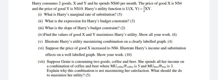 Harry consumes 2 goods, X and Y and he spends N$60 per month. The price of good X is N$4
and the price of good Y is N$10. Harry's utility function is U(X, Y) = XY.
(i) What is Harry's marginal rate of substitution? (5)
(ii) What is the expression for Harry's budget constraint? (3)
(iii) What is the slope of Harry's budget constraint? (2)
(iv)Find the values of good X and Y maximizes Harry's utility. Show all your work. (6)
(v) Illustrate Harry's utility maximizing combination on a clearly labelled graph. (4)
(vi) Suppose the price of good X increased to N$6. Illustrate Harry's income and substitution
effects on a well labelled graph. Show your work. (10)
(vii) Suppose Genie is consuming two goods, coffee and beer. She spends all her income on
a combination of coffee and beer where MUcoffee/Peoffee is 5 and MUbeer/Pbeer is 3.
Explain why this combination is not maximizing her satisfaction. What should she do
to maximize her utility? (5)
