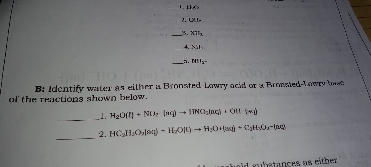 1. H2O
2. OH-
3. NH3
101
4. NH4+
5. NH2- o laoimedo aid o
(pe) HO (ps) HO
B: Identify water as either a Bronsted-Lowry acid or a Bronsted-Lowry base
of the reactions shown below.
1. H20(e) + NO2-(aq) → HNO2(aq) + OH-(aq)
2. HC2H3O2(aq) + H2O(l) → H3O+(aq) + C2H3O2-(aq) i bunoqon da
nhold substances as either
