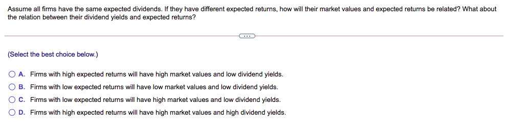 Assume all firms have the same expected dividends. If they have different expected returns, how will their market values and expected returns be related? What about
the relation between their dividend yields and expected returns?
(Select the best choice below.)
O A. Firms with high expected returns will have high market values and low dividend yields.
O B. Firms with low expected returns will have low market values and low dividend yields.
O C. Firms with low expected returns will have high market values and low dividend yields.
O D. Firms with high expected returns will have high market values and high dividend yields.
